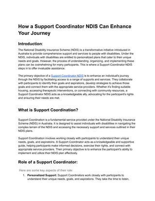 How a Support Coordinator NDIS Can Enhance
Your Journey
Introduction:
The National Disability Insurance Scheme (NDIS) is a transformative initiative introduced in
Australia to provide comprehensive support and services to people with disabilities. Under the
NDIS, individuals with disabilities are entitled to personalized plans that cater to their unique
needs and goals. However, the process of understanding, organizing, and implementing these
plans can be overwhelming for many participants. This is where a Support Coordinator NDIS
steps in to offer invaluable assistance.
The primary objective of a Support Coordinator NDIS is to enhance an individual's journey
through the NDIS by facilitating access to a range of supports and services. They collaborate
with participants to identify their goals and aspirations, develop strategies to achieve those
goals and connect them with the appropriate service providers. Whether it's finding suitable
housing, accessing therapeutic interventions, or connecting with community resources, a
Support Coordinator NDIS acts as a knowledgeable ally, advocating for the participant's rights
and ensuring their needs are met.
What is Support Coordination?
Support Coordination is a fundamental service provided under the National Disability Insurance
Scheme (NDIS) in Australia. It is designed to assist individuals with disabilities in navigating the
complex terrain of the NDIS and accessing the necessary support and services outlined in their
NDIS plans.
Support Coordination involves working closely with participants to understand their unique
needs, goals, and aspirations. A Support Coordinator acts as a knowledgeable and supportive
guide, helping participants make informed decisions, exercise their rights, and connect with
appropriate service providers. Their primary objective is to enhance the participant's ability to
implement and utilize their NDIS plan effectively.
Role of a Support Coordinator:
Here are some key aspects of their role:
1. Personalized Support: Support Coordinators work closely with participants to
understand their unique needs, goals, and aspirations. They take the time to listen,
 