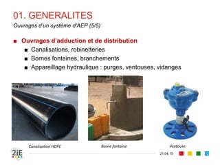 01. GENERALITES
■ Ouvrages d’adduction et de distribution
■ Canalisations, robinetteries
■ Bornes fontaines, branchements
■ Appareillage hydraulique : purges, ventouses, vidanges
21.04.15
Ouvrages d’un système d’AEP (5/5)
12
Canalisation HDPE Borne fontaine Ventouse
 