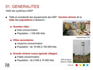 01. GENERALITES
■ Taille et complexité des équipements des AEP : fonction directe de la
taille des populations à desservir :
■ Grandes villes
■ forte consommation
■ Population : +100 000 hbts
■ Villes secondaires
■ moyenne consommation
■ Population : de 10 000 à 100 000 hbts
■ Grands centres ruraux (grands villages)
■ Faible consommation
■ Population : de 2 000 à 10 000 hbts
21.04.15
Taille des systèmes d’AEP
13
Ouagadougou (BF)
AEPS de Bama
(Solenzo, 2008)
 