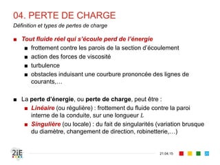 04. PERTE DE CHARGE
21.04.15
Définition et types de pertes de charge
■ Tout fluide réel qui s’écoule perd de l’énergie
■ frottement contre les parois de la section d’écoulement
■ action des forces de viscosité
■ turbulence
■ obstacles induisant une courbure prononcée des lignes de
courants,…
■ La perte d’énergie, ou perte de charge, peut être :
■ Linéaire (ou régulière) : frottement du fluide contre la paroi
interne de la conduite, sur une longueur 𝐿
■ Singulière (ou locale) : du fait de singularités (variation brusque
du diamètre, changement de direction, robinetterie,…)
20
 