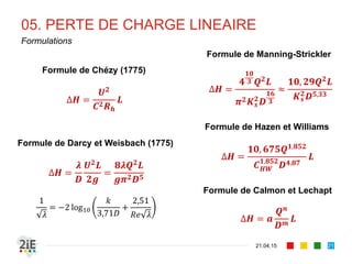 05. PERTE DE CHARGE LINEAIRE
21.04.15
Formulations
21
Formule de Chézy (1775)
∆𝑯 =
𝑼 𝟐
𝑪 𝟐 𝑹 𝒉
𝑳
Formule de Darcy et Weisbach (1775)
∆𝑯 =
𝝀
𝑫
𝑼 𝟐 𝑳
𝟐𝒈
=
𝟖𝝀𝑸 𝟐 𝑳
𝒈𝝅 𝟐 𝑫 𝟓
1
𝜆
= −2 log10
𝑘
3,71𝐷
+
2,51
𝑅𝑒 𝜆
Formule de Manning-Strickler
∆𝑯 =
𝟒
𝟏𝟎
𝟑 𝑸 𝟐
𝑳
𝝅 𝟐 𝑲 𝒔
𝟐 𝑫
𝟏𝟔
𝟑
≈
𝟏𝟎, 𝟐𝟗𝑸 𝟐
𝑳
𝑲 𝒔
𝟐
𝑫 𝟓,𝟑𝟑
Formule de Hazen et Williams
∆𝑯 =
𝟏𝟎, 𝟔𝟕𝟓𝑸 𝟏,𝟖𝟓𝟐
𝑪 𝑯𝑾
𝟏,𝟖𝟓𝟐
𝑫 𝟒,𝟖𝟕
𝑳
Formule de Calmon et Lechapt
∆𝑯 = 𝒂
𝑸 𝒏
𝑫 𝒎
𝑳
 