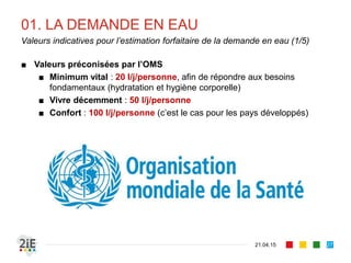 01. LA DEMANDE EN EAU
■ Valeurs préconisées par l’OMS
■ Minimum vital : 20 l/j/personne, afin de répondre aux besoins
fondamentaux (hydratation et hygiène corporelle)
■ Vivre décemment : 50 l/j/personne
■ Confort : 100 l/j/personne (c’est le cas pour les pays développés)
21.04.15
Valeurs indicatives pour l’estimation forfaitaire de la demande en eau (1/5)
27
 