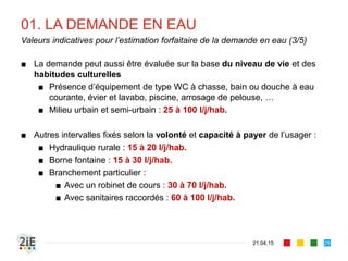 01. LA DEMANDE EN EAU
■ La demande peut aussi être évaluée sur la base du niveau de vie et des
habitudes culturelles
■ Présence d’équipement de type WC à chasse, bain ou douche à eau
courante, évier et lavabo, piscine, arrosage de pelouse, …
■ Milieu urbain et semi-urbain : 25 à 100 l/j/hab.
■ Autres intervalles fixés selon la volonté et capacité à payer de l’usager :
■ Hydraulique rurale : 15 à 20 l/j/hab.
■ Borne fontaine : 15 à 30 l/j/hab.
■ Branchement particulier :
■ Avec un robinet de cours : 30 à 70 l/j/hab.
■ Avec sanitaires raccordés : 60 à 100 l/j/hab.
21.04.15
Valeurs indicatives pour l’estimation forfaitaire de la demande en eau (3/5)
29
 