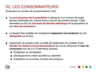 02. LES CONSOMMATEURS
■ La connaissance de la population à desservir à un horizon de projet
permet l’estimation du volume d’eau à fournir de manière directe. Cette
estimation se fait via une base de donnée statistique de la population et
son taux de croissance
■ La plupart des modèles de croissance supposent une tendance qui est
extrapolée sur le futur.
■ Cependant, le projeteur doit, au-delà de l’application du modèle choisi,
déceler les facteurs socio-économiques qui ont pu influencer le taux de
croissance (sur les 5 à 10 dernières années)
■ Émigration ou immigration
■ Développement urbain accéléré ou décéléré
■ Installation ou ouverture d’unités économiques
21.04.15
Evaluation du nombre de consommateurs (1/2)
33
 