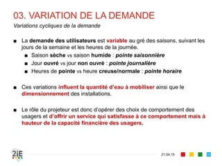 03. VARIATION DE LA DEMANDE
■ La demande des utilisateurs est variable au gré des saisons, suivant les
jours de la semaine et les heures de la journée.
■ Saison sèche vs saison humide : pointe saisonnière
■ Jour ouvré vs jour non ouvré : pointe journalière
■ Heures de pointe vs heure creuse/normale : pointe horaire
■ Ces variations influent la quantité d’eau à mobiliser ainsi que le
dimensionnement des installations.
■ Le rôle du projeteur est donc d’opérer des choix de comportement des
usagers et d’offrir un service qui satisfasse à ce comportement mais à
hauteur de la capacité financière des usagers.
21.04.15
Variations cycliques de la demande
35
 