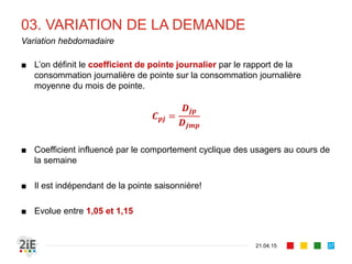 03. VARIATION DE LA DEMANDE
■ L’on définit le coefficient de pointe journalier par le rapport de la
consommation journalière de pointe sur la consommation journalière
moyenne du mois de pointe.
𝑪 𝒑𝒋 =
𝑫𝒋𝒑
𝑫𝒋𝒎𝒑
■ Coefficient influencé par le comportement cyclique des usagers au cours de
la semaine
■ Il est indépendant de la pointe saisonnière!
■ Evolue entre 1,05 et 1,15
21.04.15
Variation hebdomadaire
37
 