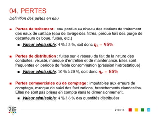 04. PERTES
■ Pertes de traitement : eau perdue au niveau des stations de traitement
des eaux de surface (eau de lavage des filtres, perdue lors des purge de
décanteurs de boue, fuites, etc.)
■ Valeur admissible: 4 % à 5 %, soit donc 𝜼𝒕 = 𝟗𝟓%
■ Pertes de distribution : fuites sur le réseau du fait de la nature des
conduites, vétusté, manque d’entretien et de maintenance. Elles sont
fréquentes en période de faible consommation (pression hydrostatique)
■ Valeur admissible: 10 % à 20 %, doit donc 𝜼 𝒓 = 𝟖𝟓%
■ Pertes commerciales ou de comptage : imputables aux erreurs de
comptage, manque de suivi des facturations, branchements clandestins.
Elles ne sont pas prises en compte dans le dimensionnement.
■ Valeur admissible: 4 % à 6 % des quantités distribuées
21.04.15
Définition des pertes en eau
39
 