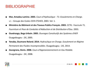 BIBLIOGRAPHIE
21.04.15 4
■ Mar, Amadou Lamine. 2003. Cours d'Hydraulique - T1: Ecoulements en Charge.
s.l. : Groupe des Ecoles EIER-ETSHER, 2003. Vol. 1.
■ Ministère du Bâtiment et des Travaux Publics Français. 2003. CCTG : Fascicule 71.
Fourniture et Pose de Conduites d'Adduction et de Distribution d'Eau. 2003.
■ Ouedraogo, Bega Urbain. 2005. Ouvrages Constitutifs des Systèmes d'AEP.
Ouagadougou : 2iE, 2005.
■ Yonaba, Ousmane Roland. 2014. Hydraulique en Charge. Ecoulement en Régime
Permanent des Fluides Incompressibles. Ouagadougou : 2iE, 2014.
■ Zoungrana, Denis. 2008. Cours d'Approvisionnement en Eau Potable.
Ouagadougou : 2iE, 2008.
 