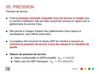 05. PRESSION
■ C’est la pression minimale à laquelle l’eau est fournie à l’usager pour
un confort d’utilisation. Elle est fixée suivant les normes en vigueur par le
gestionnaire du service d’eau.
■ Elle permet à l’usager d’opérer des prélèvements d’eau depuis la
canalisations, sans efforts particuliers.
■ Le projeteur doit concevoir le réseau AEP de manière à assurer au
minimum la pression de service à tous les nœuds et en situation de
pointe.
■ Valeurs de pression de service :
■ Valeur contractuelle en AEPS simplifié : 𝑃𝑠𝑒𝑟 = 5 [𝑚𝐶𝐸]
■ Valeur pour les AEP classiques : 𝑃𝑠𝑒𝑟 = 10 à 20 [𝑚𝐶𝐸]
21.04.15
Pression de service
40
 