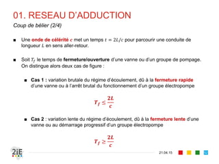 01. RESEAU D’ADDUCTION
■ Une onde de célérité 𝒄 met un temps 𝑡 = 2𝐿/𝑐 pour parcourir une conduite de
longueur 𝐿 en sens aller-retour.
■ Soit 𝑇𝑓 le temps de fermeture/ouverture d’une vanne ou d’un groupe de pompage.
On distingue alors deux cas de figure :
■ Cas 1 : variation brutale du régime d’écoulement, dû à la fermeture rapide
d’une vanne ou à l’arrêt brutal du fonctionnement d’un groupe électropompe
𝑻 𝒇 ≤
𝟐𝑳
𝒄
■ Cas 2 : variation lente du régime d’écoulement, dû à la fermeture lente d’une
vanne ou au démarrage progressif d’un groupe électropompe
𝑻 𝒇 ≥
𝟐𝑳
𝒄
21.04.15
Coup de bélier (2/4)
52
 