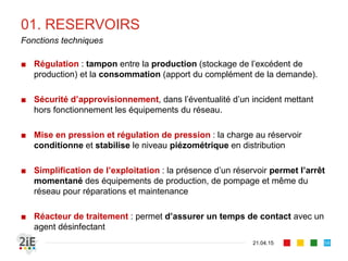 01. RESERVOIRS
■ Régulation : tampon entre la production (stockage de l’excédent de
production) et la consommation (apport du complément de la demande).
■ Sécurité d’approvisionnement, dans l’éventualité d’un incident mettant
hors fonctionnement les équipements du réseau.
■ Mise en pression et régulation de pression : la charge au réservoir
conditionne et stabilise le niveau piézométrique en distribution
■ Simplification de l’exploitation : la présence d’un réservoir permet l’arrêt
momentané des équipements de production, de pompage et même du
réseau pour réparations et maintenance
■ Réacteur de traitement : permet d’assurer un temps de contact avec un
agent désinfectant
21.04.15
Fonctions techniques
58
 