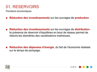 01. RESERVOIRS
■ Réduction des investissements sur les ouvrages de production
■ Réduction des investissements sur les ouvrages de distribution :
la présence de réservoir d’équilibres en bout de réseau permet de
réduire les diamètres des canalisations maitresses.
■ Réduction des dépenses d’énergie, du fait de l’économie réalisée
sur le temps de pompage.
21.04.15
Fonctions économiques
59
 