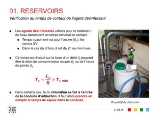 01. RESERVOIRS
21.04.15
Vérification du temps de contact de l’agent désinfectant
63
■ Les agents désinfectants utilisés pour le traitement
de l’eau demandent un temps minimal de contact :
■ Temps quasiment nul pour l’ozone (03), les
rayons UV
■ Dans le cas du chlore, il est de 2h au minimum.
■ Ce temps est évalué sur la base d’un débit 𝑄 pouvant
être le débit de consommation moyen 𝑄 𝑐 ou de l’heure
de pointe 𝑄 𝑝
𝑻 𝒔 =
𝑪 𝒖
𝑸
≥ 𝑻 𝒔, 𝒎𝒊𝒏
■ Dans certains cas, la du chloration se fait à l’entrée
de la conduite d’adduction. Il faut alors prendre en
compte le temps de séjour dans la conduite.
Dispositif de chloration
 