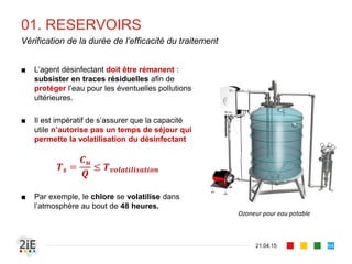 01. RESERVOIRS
21.04.15
Vérification de la durée de l’efficacité du traitement
64
■ L’agent désinfectant doit être rémanent :
subsister en traces résiduelles afin de
protéger l’eau pour les éventuelles pollutions
ultérieures.
■ Il est impératif de s’assurer que la capacité
utile n’autorise pas un temps de séjour qui
permette la volatilisation du désinfectant
𝑻 𝒔 =
𝑪 𝒖
𝑸
≤ 𝑻 𝒗𝒐𝒍𝒂𝒕𝒊𝒍𝒊𝒔𝒂𝒕𝒊𝒐𝒏
■ Par exemple, le chlore se volatilise dans
l’atmosphère au bout de 48 heures.
Ozoneur pour eau potable
 