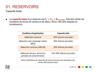 01. RESERVOIRS
21.04.15
Capacité totale
65
■ La capacité totale d’un réservoir est 𝑪 𝒕 = 𝑪 𝒖 + 𝑹𝒊𝒏𝒄𝒆𝒏𝒅𝒊𝒆. Elle doit vérifier les
conditions de temps de contact et de séjour. Sinon, elle sera adaptée en
conséquence.
Condition d’exploitation Capacité utile
Adduction nocturne 90% Volume journalier
Adduction avec pompage solaire
(8h/j)
50% Volume journalier
Adduction continue (24h/24) 30% Volume journalier
Adduction de jour, durant les
périodes de consommation
10 à 30% Volume journalier
Valeurs forfaitaires de capacités de réservoir (issues des statistiques des
centres AEP, Burkina Faso).
 