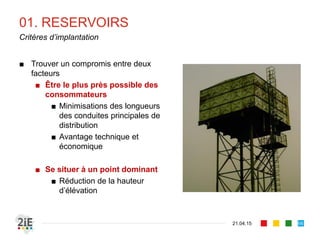 01. RESERVOIRS
21.04.15
Critères d’implantation
66
■ Trouver un compromis entre deux
facteurs
■ Être le plus près possible des
consommateurs
■ Minimisations des longueurs
des conduites principales de
distribution
■ Avantage technique et
économique
■ Se situer à un point dominant
■ Réduction de la hauteur
d’élévation
 