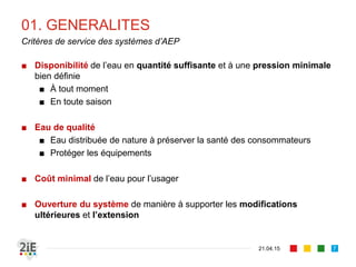 01. GENERALITES
■ Disponibilité de l’eau en quantité suffisante et à une pression minimale
bien définie
■ À tout moment
■ En toute saison
■ Eau de qualité
■ Eau distribuée de nature à préserver la santé des consommateurs
■ Protéger les équipements
■ Coût minimal de l’eau pour l’usager
■ Ouverture du système de manière à supporter les modifications
ultérieures et l’extension
21.04.15
Critères de service des systèmes d’AEP
7
 