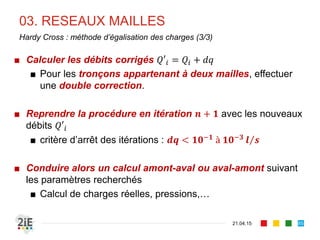 03. RESEAUX MAILLES
21.04.15
Hardy Cross : méthode d’égalisation des charges (3/3)
■ Calculer les débits corrigés 𝑄′𝑖 = 𝑄𝑖 + 𝑑𝑞
■ Pour les tronçons appartenant à deux mailles, effectuer
une double correction.
■ Reprendre la procédure en itération 𝒏 + 𝟏 avec les nouveaux
débits 𝑄′𝑖
■ critère d’arrêt des itérations : 𝒅𝒒 < 𝟏𝟎−𝟏
à 𝟏𝟎−𝟑
𝒍 𝒔
■ Conduire alors un calcul amont-aval ou aval-amont suivant
les paramètres recherchés
■ Calcul de charges réelles, pressions,…
85
 