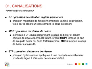 01. CANALISATIONS
21.04.15
Terminologie du concepteur
■ DP : pression de calcul en régime permanent
■ pression maximale de fonctionnement de la zone de pression,
fixée par le projeteur (non compris le coup de bélier)
■ MDP : pression maximale de calcul
■ identique à DP, mais comprenant le coup de bélier et tenant
compte de développements futurs. S'écrit MDPa lorsque la part
de coup de bélier est fixée forfaitairement, MDPc lorsque le coup
de bélier est calculé.
■ STP : pression d'épreuve du réseau
■ pression hydrostatique appliquée à une conduite nouvellement
posée de façon à s'assurer de son étanchéité.
89
 