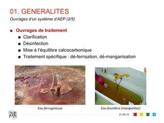 01. GENERALITES
■ Ouvrages de traitement
■ Clarification
■ Désinfection
■ Mise à l’équilibre calcocarbonique
■ Traitement spécifique : dé-ferrisation, dé-manganisation
21.04.15
Ouvrages d’un système d’AEP (2/5)
9
Eau ferrugineuse Eau brunâtre (manganèse)
 