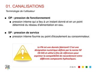 01. CANALISATIONS
21.04.15
Terminologie de l’utilisateur
■ OP : pression de fonctionnement
■ pression interne qui a lieu à un instant donné et en un point
déterminé du réseau d'alimentation en eau.
■ SP : pression de service
■ pression interne fournie au point d'écoulement au consommateur.
91
Le PN est une donnée fabricant! C’est une
désignation numérique définie par la norme NF
EN 545 et utilisé à fins de références pour
exprimer la compatibilité de raccordement entre
différents composants hydrauliques.
 