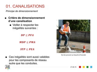 01. CANALISATIONS
21.04.15
Principe de dimensionnement
■ Critère de dimensionnement
d’une canalisation
■ Veiller à respecter les
inégalités suivantes :
𝑫𝑷 ≤ 𝑷𝑭𝑨
𝑴𝑫𝑷 ≤ 𝑷𝑴𝑨
𝑺𝑻𝑷 ≤ 𝑷𝑬𝑨
■ Ces inégalités sont aussi valables
pour les composants de réseau
autre que les conduites.
92
Test de pression sur bouche d’incendie
 