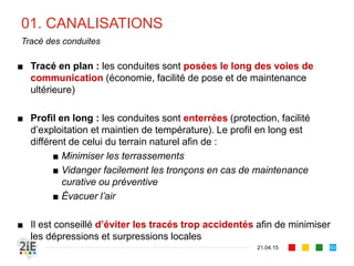 01. CANALISATIONS
21.04.15
Tracé des conduites
■ Tracé en plan : les conduites sont posées le long des voies de
communication (économie, facilité de pose et de maintenance
ultérieure)
■ Profil en long : les conduites sont enterrées (protection, facilité
d’exploitation et maintien de température). Le profil en long est
différent de celui du terrain naturel afin de :
■ Minimiser les terrassements
■ Vidanger facilement les tronçons en cas de maintenance
curative ou préventive
■ Évacuer l’air
■ Il est conseillé d’éviter les tracés trop accidentés afin de minimiser
les dépressions et surpressions locales
93
 