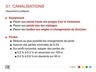 01. CANALISATIONS
21.04.15
Dispositions pratiques
■ Equipement
■ Placer aux points hauts des purges d’air et ventouses
■ Placer aux points bas des vidanges
■ Placer des butées aux angles et changements de direction
■ Pentes
■ Réduire au plus possible les changements de pente
■ Assurer des pentes minimales de 0,3%
■ Sur profil horizontal, adopter des pentes de :
■ 0,2 % à 0,3 % en ascension sur 100 m
■ 0,4 % à 0,6 % en descente sur 50 m
94
 