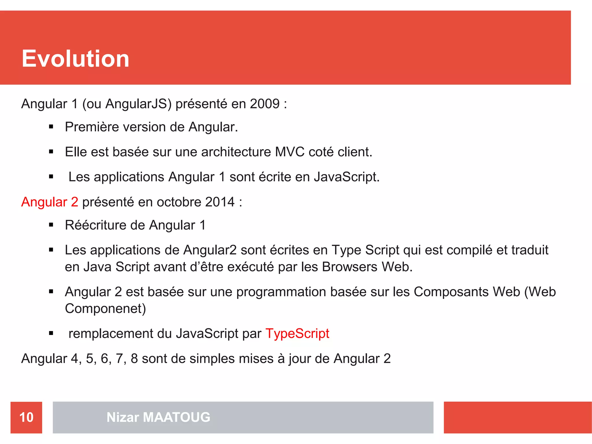 Nizar MAATOUG10
Evolution
Angular 1 (ou AngularJS) présenté en 2009 :
 Première version de Angular.
 Elle est basée sur une architecture MVC coté client.
 Les applications Angular 1 sont écrite en JavaScript.
Angular 2 présenté en octobre 2014 :
 Réécriture de Angular 1
 Les applications de Angular2 sont écrites en Type Script qui est compilé et traduit
en Java Script avant d’être exécuté par les Browsers Web.
 Angular 2 est basée sur une programmation basée sur les Composants Web (Web
Componenet)
 remplacement du JavaScript par TypeScript
Angular 4, 5, 6, 7, 8 sont de simples mises à jour de Angular 2
 
