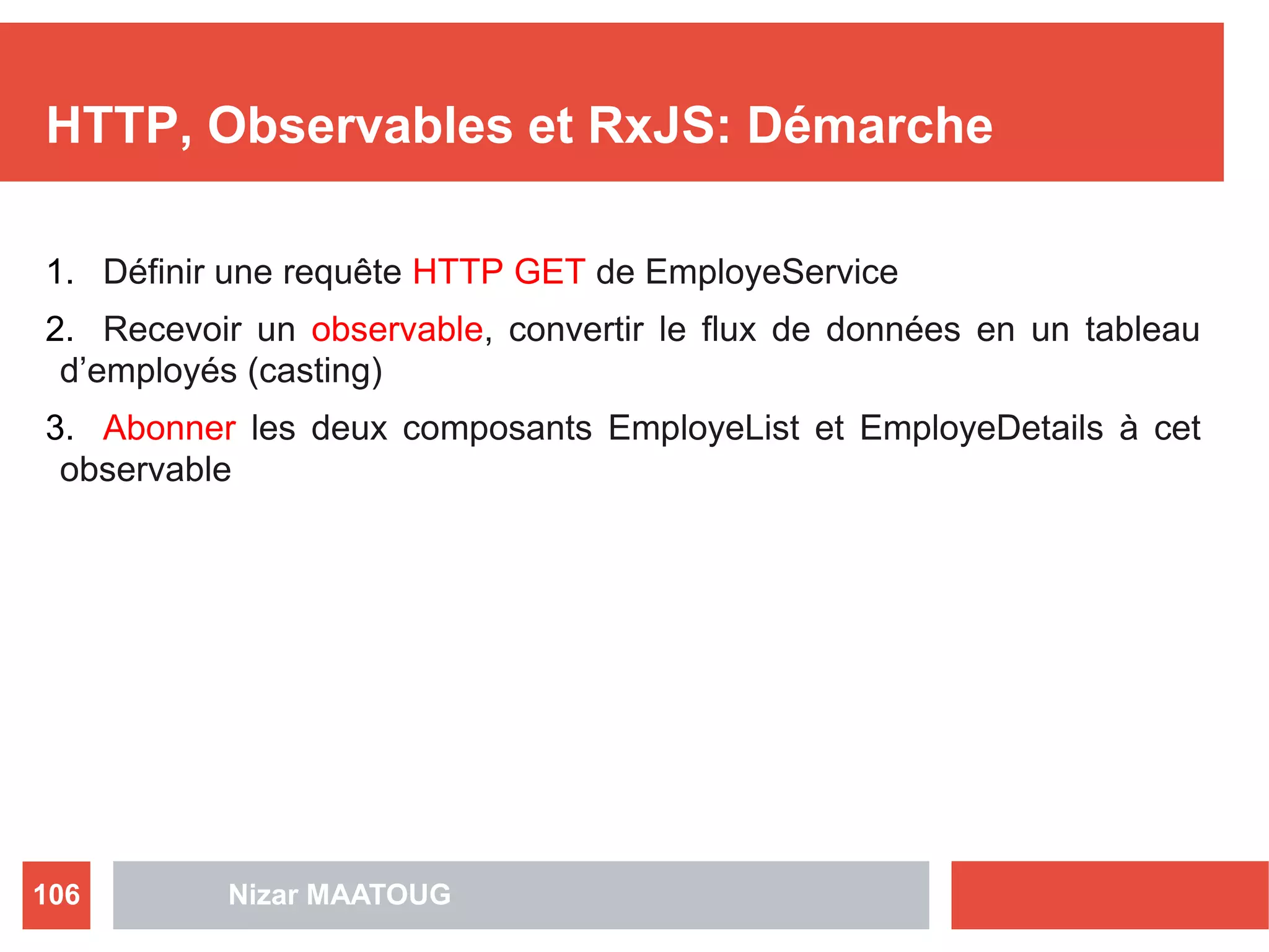 HTTP, Observables et RxJS: Démarche
1. Définir une requête HTTP GET de EmployeService
2. Recevoir un observable, convertir le flux de données en un tableau
d’employés (casting)
3. Abonner les deux composants EmployeList et EmployeDetails à cet
observable
Nizar MAATOUG106
 