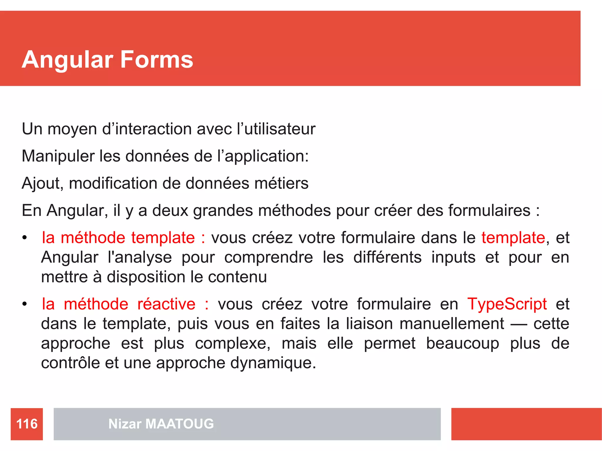 Angular Forms
Un moyen d’interaction avec l’utilisateur
Manipuler les données de l’application:
Ajout, modification de données métiers
En Angular, il y a deux grandes méthodes pour créer des formulaires :
• la méthode template : vous créez votre formulaire dans le template, et
Angular l'analyse pour comprendre les différents inputs et pour en
mettre à disposition le contenu
• la méthode réactive : vous créez votre formulaire en TypeScript et
dans le template, puis vous en faites la liaison manuellement — cette
approche est plus complexe, mais elle permet beaucoup plus de
contrôle et une approche dynamique.
Nizar MAATOUG116
 