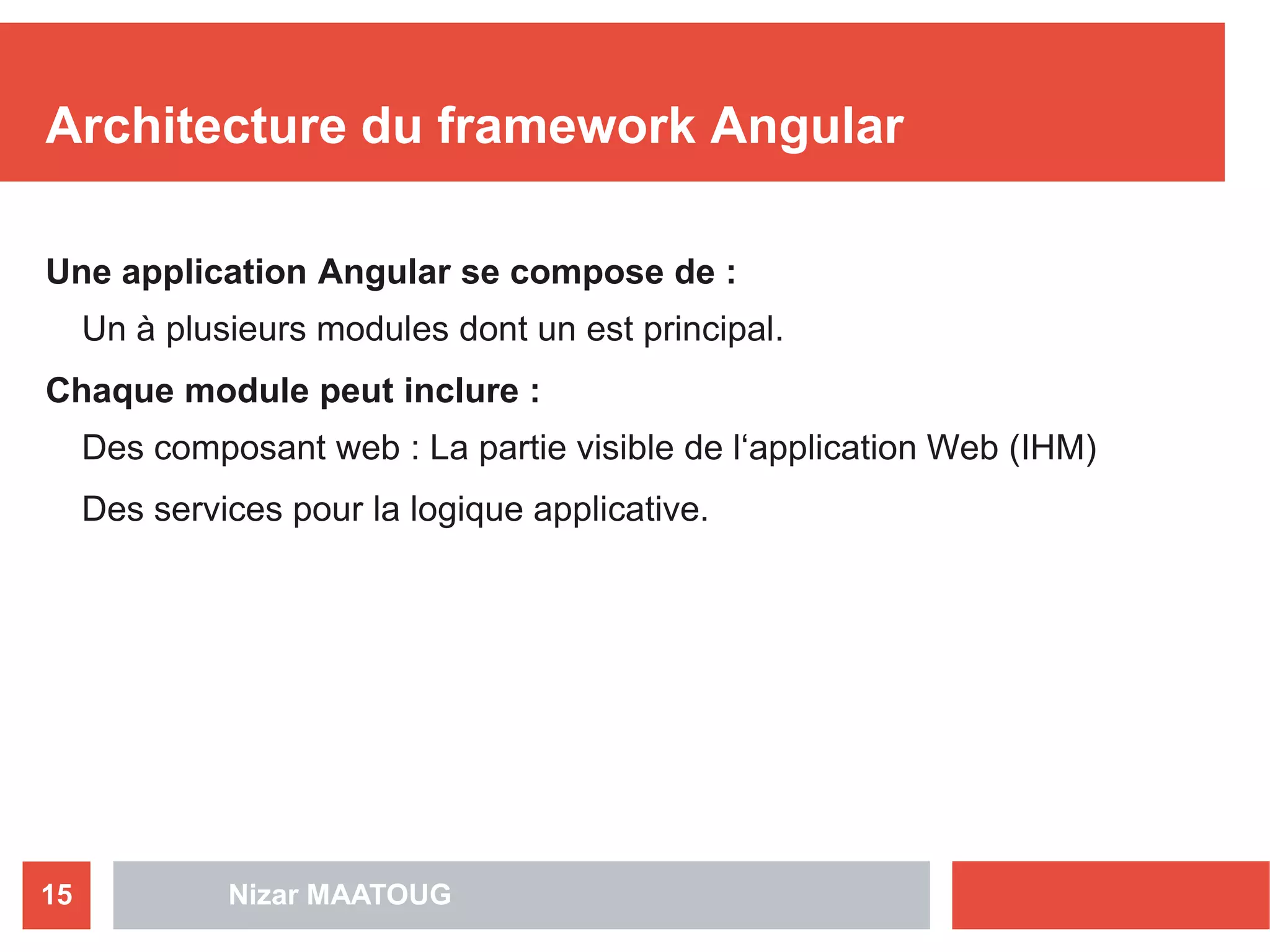 Nizar MAATOUG15
Architecture du framework Angular
Une application Angular se compose de :
Un à plusieurs modules dont un est principal.
Chaque module peut inclure :
Des composant web : La partie visible de l‘application Web (IHM)
Des services pour la logique applicative.
 