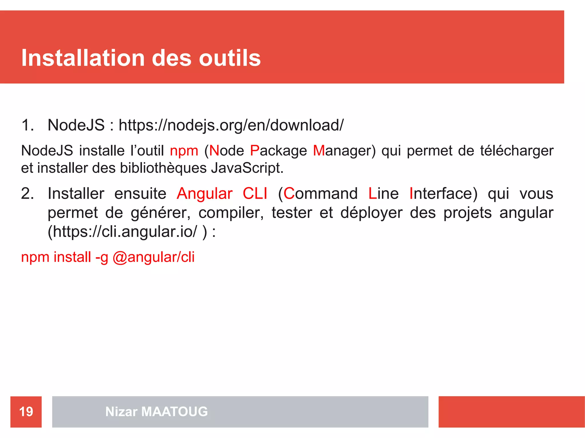 Nizar MAATOUG19
Installation des outils
1. NodeJS : https://nodejs.org/en/download/
NodeJS installe l’outil npm (Node Package Manager) qui permet de télécharger
et installer des bibliothèques JavaScript.
2. Installer ensuite Angular CLI (Command Line Interface) qui vous
permet de générer, compiler, tester et déployer des projets angular
(https://cli.angular.io/ ) :
npm install -g @angular/cli
 