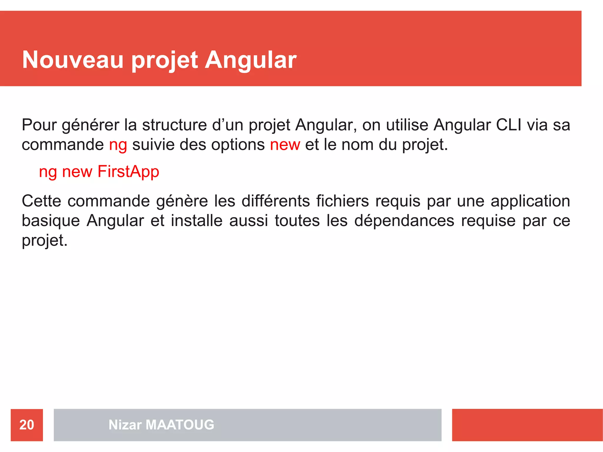 Nizar MAATOUG20
Nouveau projet Angular
Pour générer la structure d’un projet Angular, on utilise Angular CLI via sa
commande ng suivie des options new et le nom du projet.
ng new FirstApp
Cette commande génère les différents fichiers requis par une application
basique Angular et installe aussi toutes les dépendances requise par ce
projet.
 