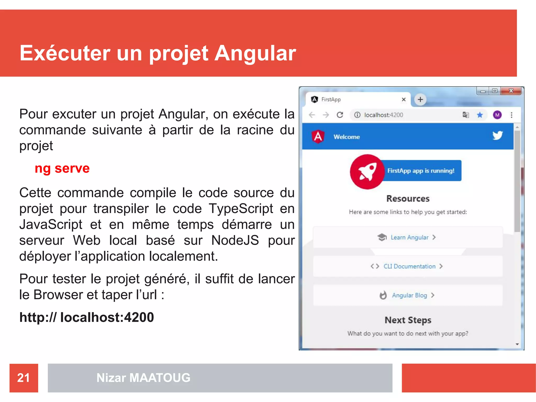 Nizar MAATOUG21
Exécuter un projet Angular
Pour excuter un projet Angular, on exécute la
commande suivante à partir de la racine du
projet
ng serve
Cette commande compile le code source du
projet pour transpiler le code TypeScript en
JavaScript et en même temps démarre un
serveur Web local basé sur NodeJS pour
déployer l’application localement.
Pour tester le projet généré, il suffit de lancer
le Browser et taper l’url :
http:// localhost:4200
 