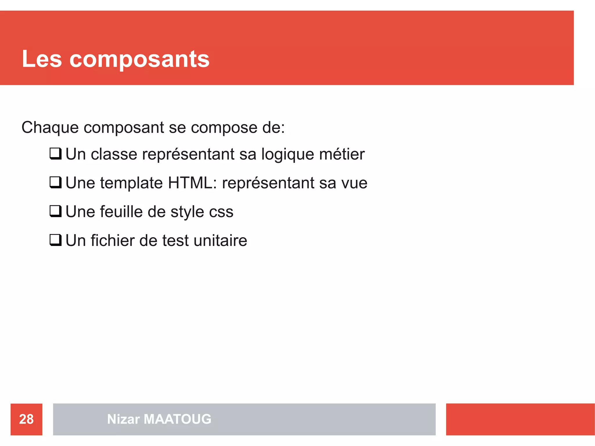 Les composants
Chaque composant se compose de:
Un classe représentant sa logique métier
Une template HTML: représentant sa vue
Une feuille de style css
Un fichier de test unitaire
Nizar MAATOUG28
 