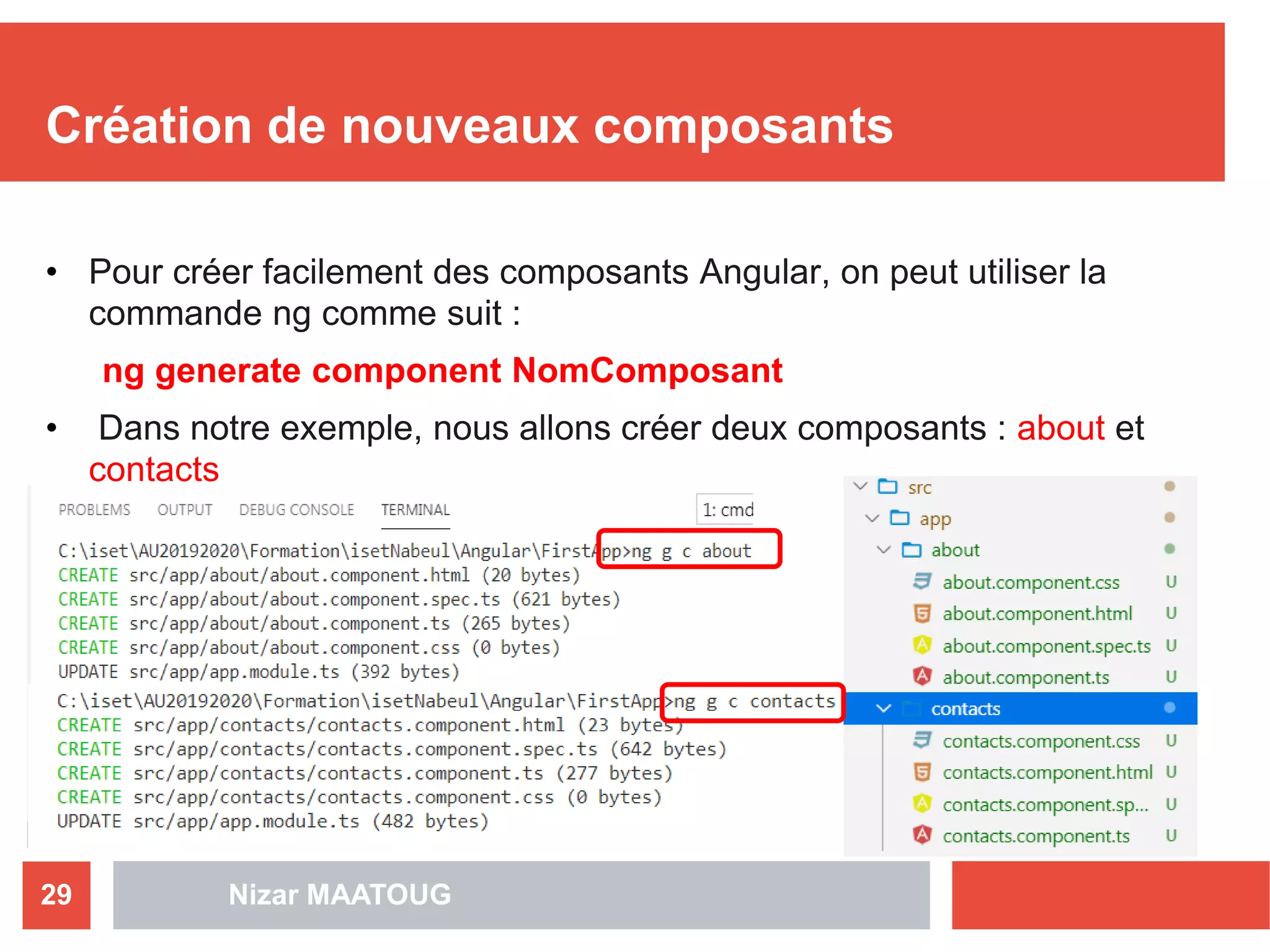 Création de nouveaux composants
• Pour créer facilement des composants Angular, on peut utiliser la
commande ng comme suit :
ng generate component NomComposant
• Dans notre exemple, nous allons créer deux composants : about et
contacts
29 Nizar MAATOUG
 