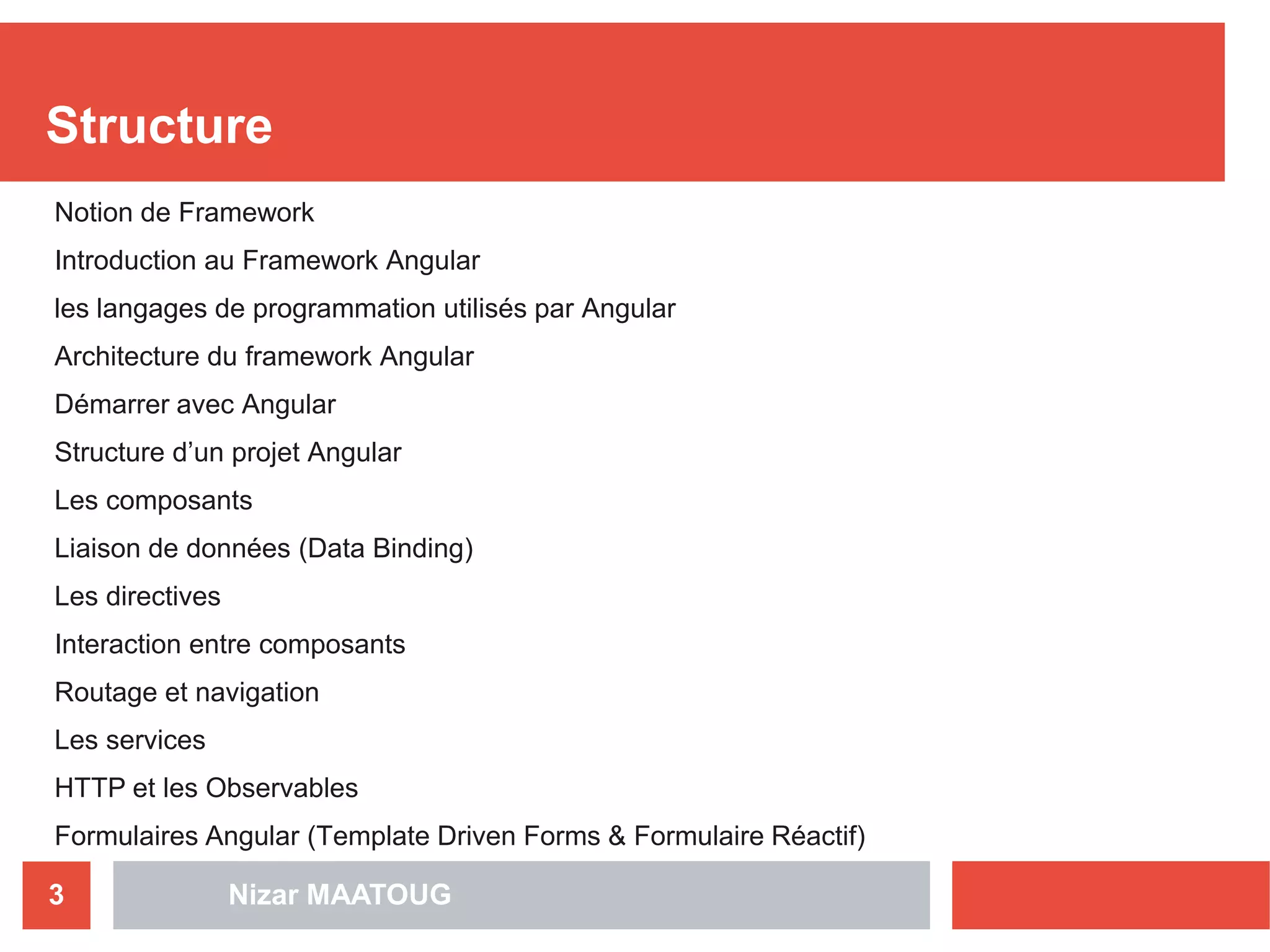 Nizar MAATOUG3
Structure
Notion de Framework
Introduction au Framework Angular
les langages de programmation utilisés par Angular
Architecture du framework Angular
Démarrer avec Angular
Structure d’un projet Angular
Les composants
Liaison de données (Data Binding)
Les directives
Interaction entre composants
Routage et navigation
Les services
HTTP et les Observables
Formulaires Angular (Template Driven Forms & Formulaire Réactif)
 