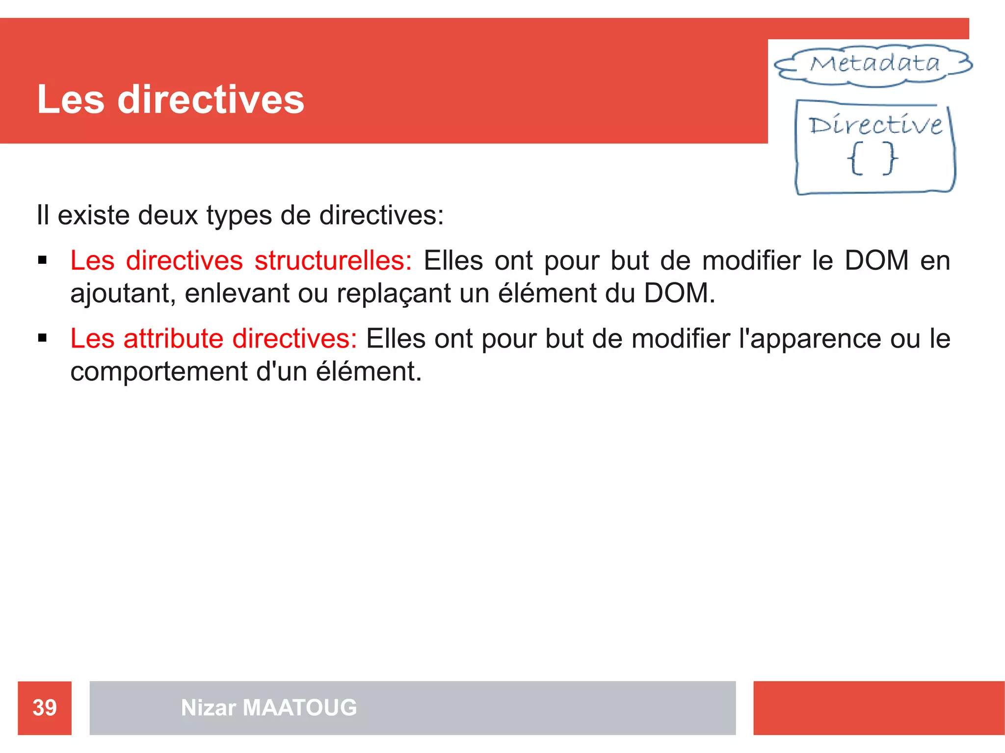 Les directives
Il existe deux types de directives:
 Les directives structurelles: Elles ont pour but de modifier le DOM en
ajoutant, enlevant ou replaçant un élément du DOM.
 Les attribute directives: Elles ont pour but de modifier l'apparence ou le
comportement d'un élément.
Nizar MAATOUG39
 