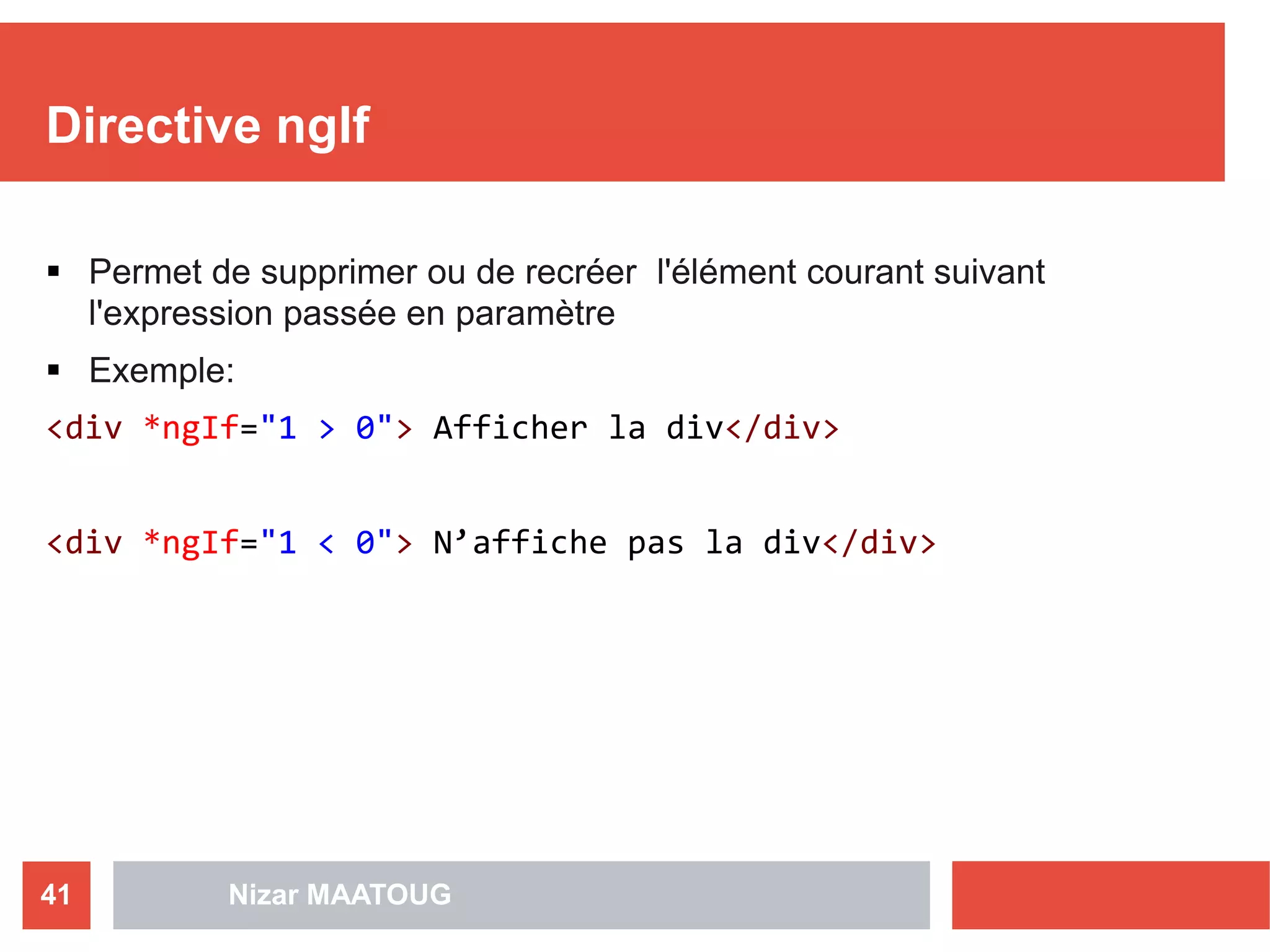 Directive ngIf
 Permet de supprimer ou de recréer l'élément courant suivant
l'expression passée en paramètre
 Exemple:
<div *ngIf="1 > 0"> Afficher la div</div>
<div *ngIf="1 < 0"> N’affiche pas la div</div>
Nizar MAATOUG41
 