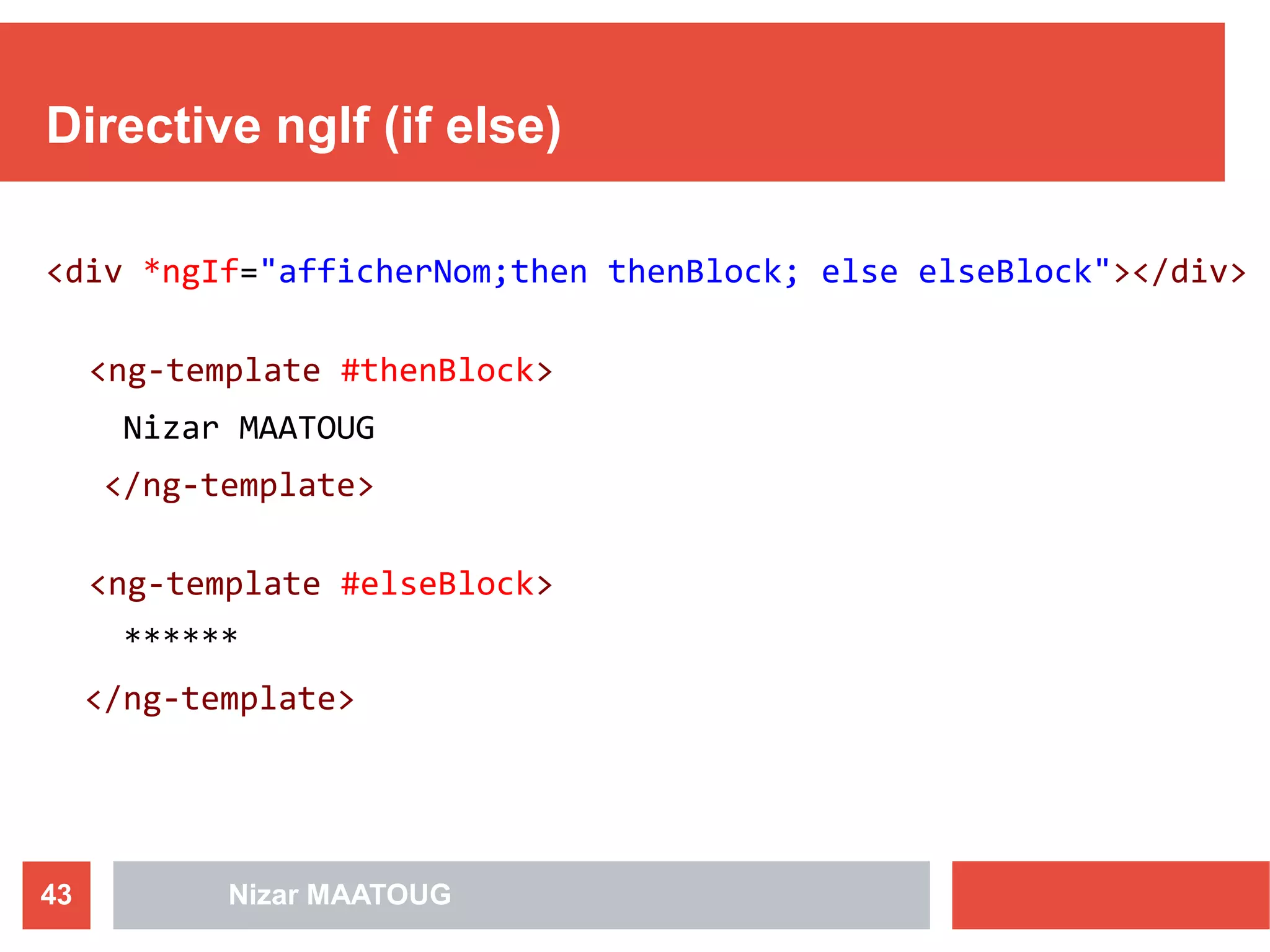 Directive ngIf (if else)
<div *ngIf="afficherNom;then thenBlock; else elseBlock"></div>
<ng-template #thenBlock>
Nizar MAATOUG
</ng-template>
<ng-template #elseBlock>
******
</ng-template>
Nizar MAATOUG43
 