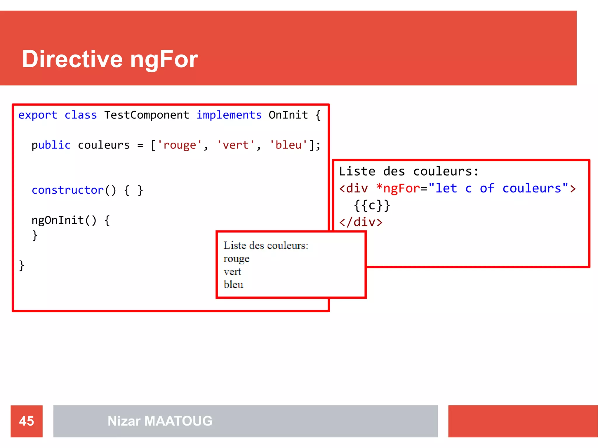 Directive ngFor
Nizar MAATOUG45
export class TestComponent implements OnInit {
public couleurs = ['rouge', 'vert', 'bleu'];
constructor() { }
ngOnInit() {
}
}
Liste des couleurs:
<div *ngFor="let c of couleurs">
{{c}}
</div>
 
