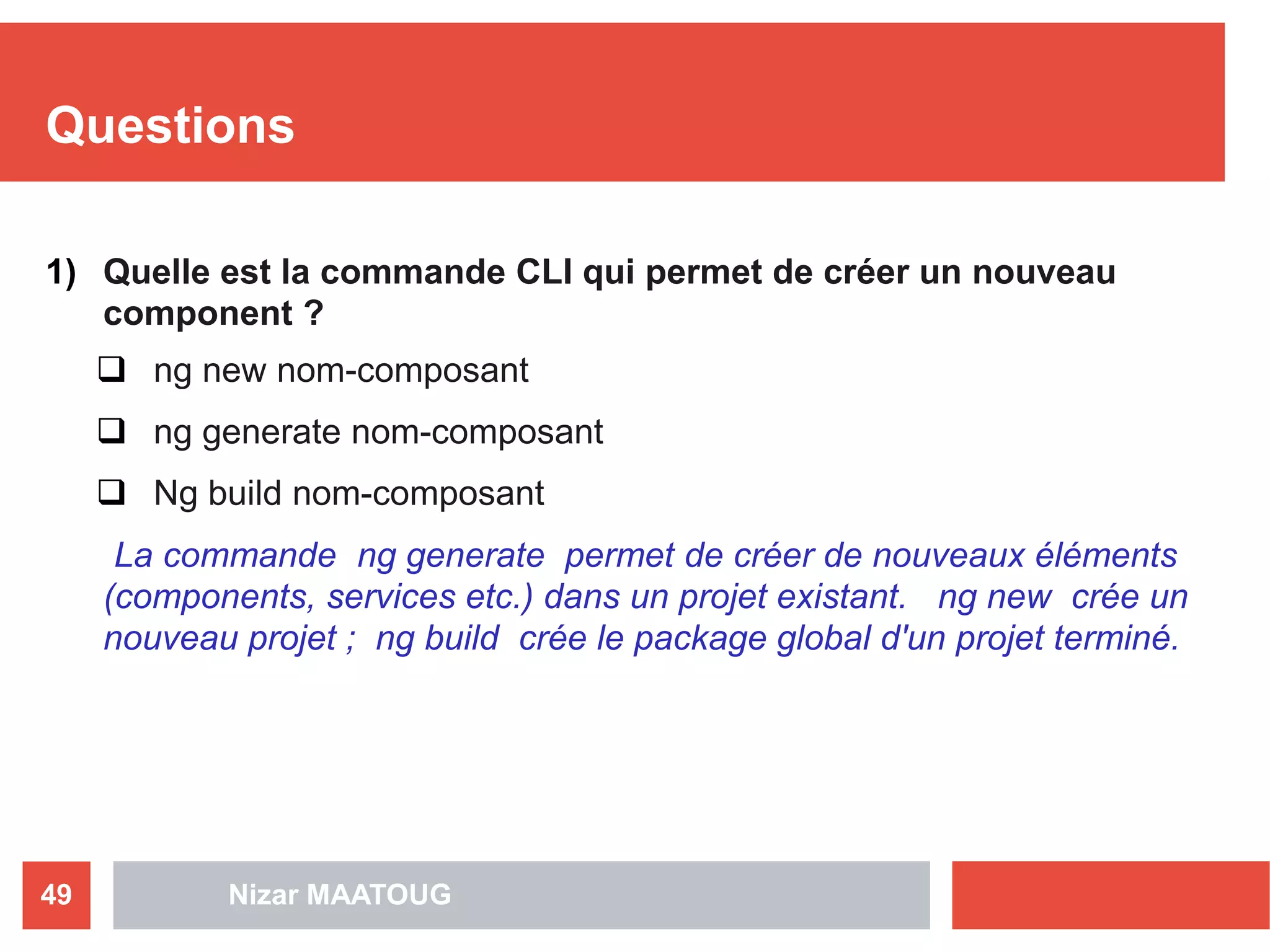 Questions
1) Quelle est la commande CLI qui permet de créer un nouveau
component ?
 ng new nom-composant
 ng generate nom-composant
 Ng build nom-composant
La commande ng generate permet de créer de nouveaux éléments
(components, services etc.) dans un projet existant. ng new crée un
nouveau projet ; ng build crée le package global d'un projet terminé.
Nizar MAATOUG49
 