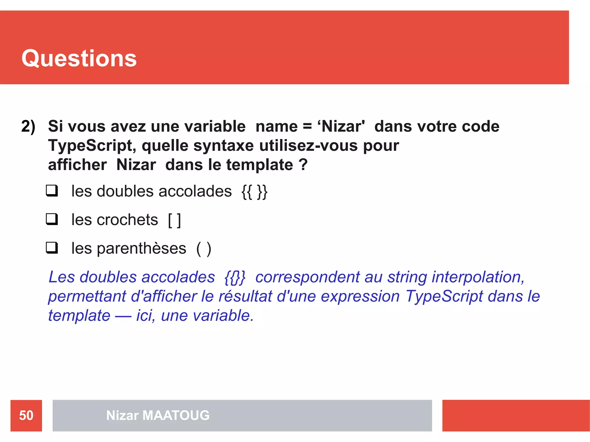 Questions
2) Si vous avez une variable name = ‘Nizar' dans votre code
TypeScript, quelle syntaxe utilisez-vous pour
afficher Nizar dans le template ?
 les doubles accolades {{ }}
 les crochets [ ]
 les parenthèses ( )
Les doubles accolades {{}} correspondent au string interpolation,
permettant d'afficher le résultat d'une expression TypeScript dans le
template — ici, une variable.
Nizar MAATOUG50
 