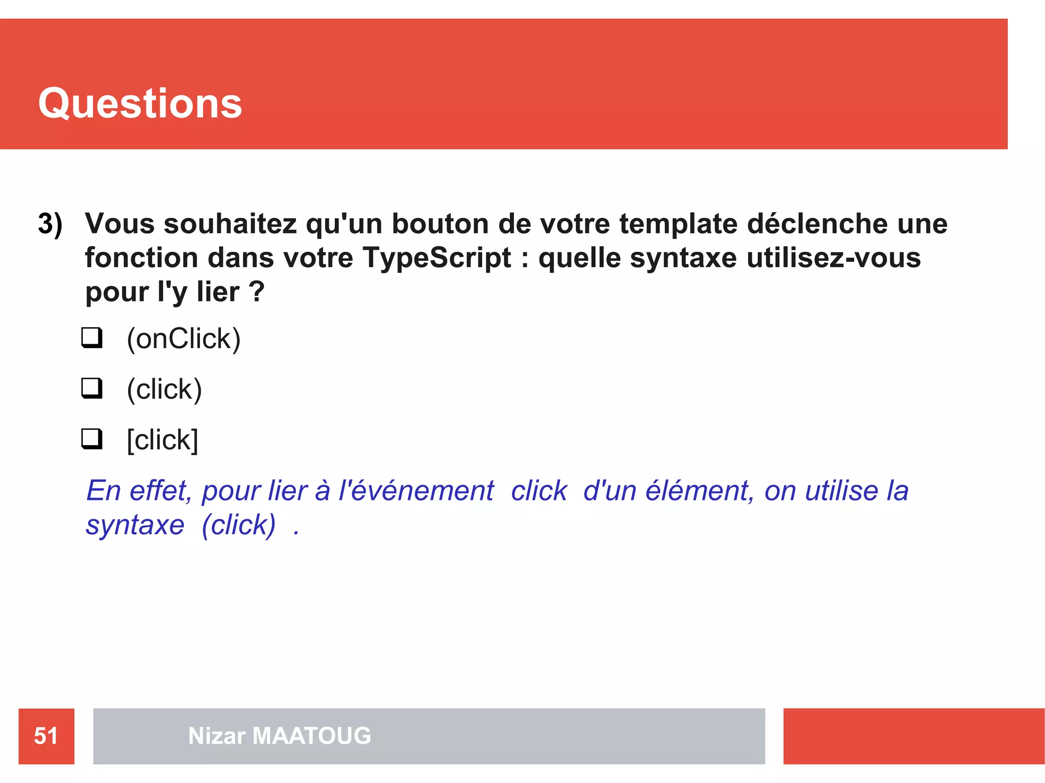 Questions
3) Vous souhaitez qu'un bouton de votre template déclenche une
fonction dans votre TypeScript : quelle syntaxe utilisez-vous
pour l'y lier ?
 (onClick)
 (click)
 [click]
En effet, pour lier à l'événement click d'un élément, on utilise la
syntaxe (click) .
Nizar MAATOUG51
 