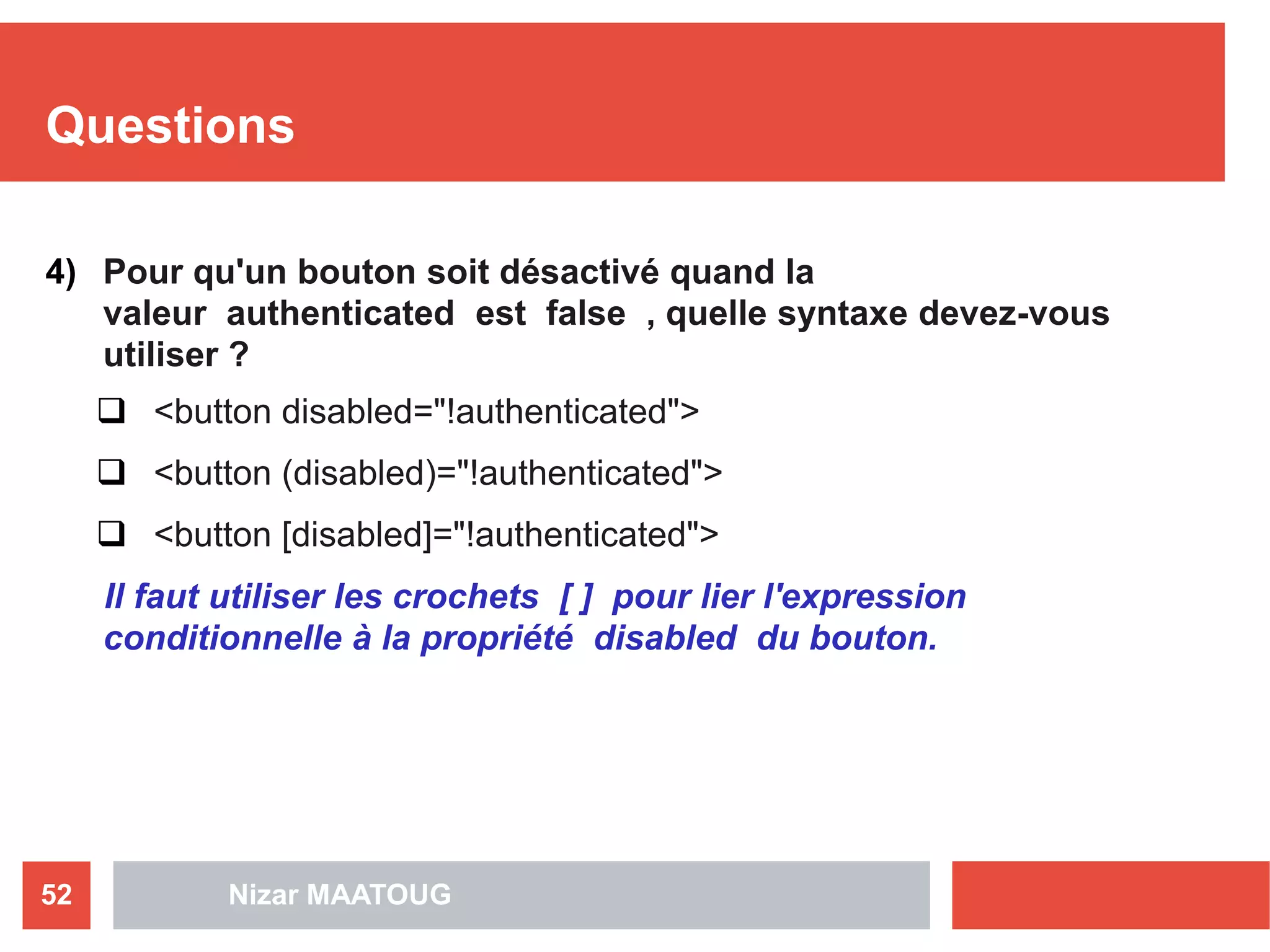 Questions
4) Pour qu'un bouton soit désactivé quand la
valeur authenticated est false , quelle syntaxe devez-vous
utiliser ?
 <button disabled="!authenticated">
 <button (disabled)="!authenticated">
 <button [disabled]="!authenticated">
Il faut utiliser les crochets [ ] pour lier l'expression
conditionnelle à la propriété disabled du bouton.
Nizar MAATOUG52
 
