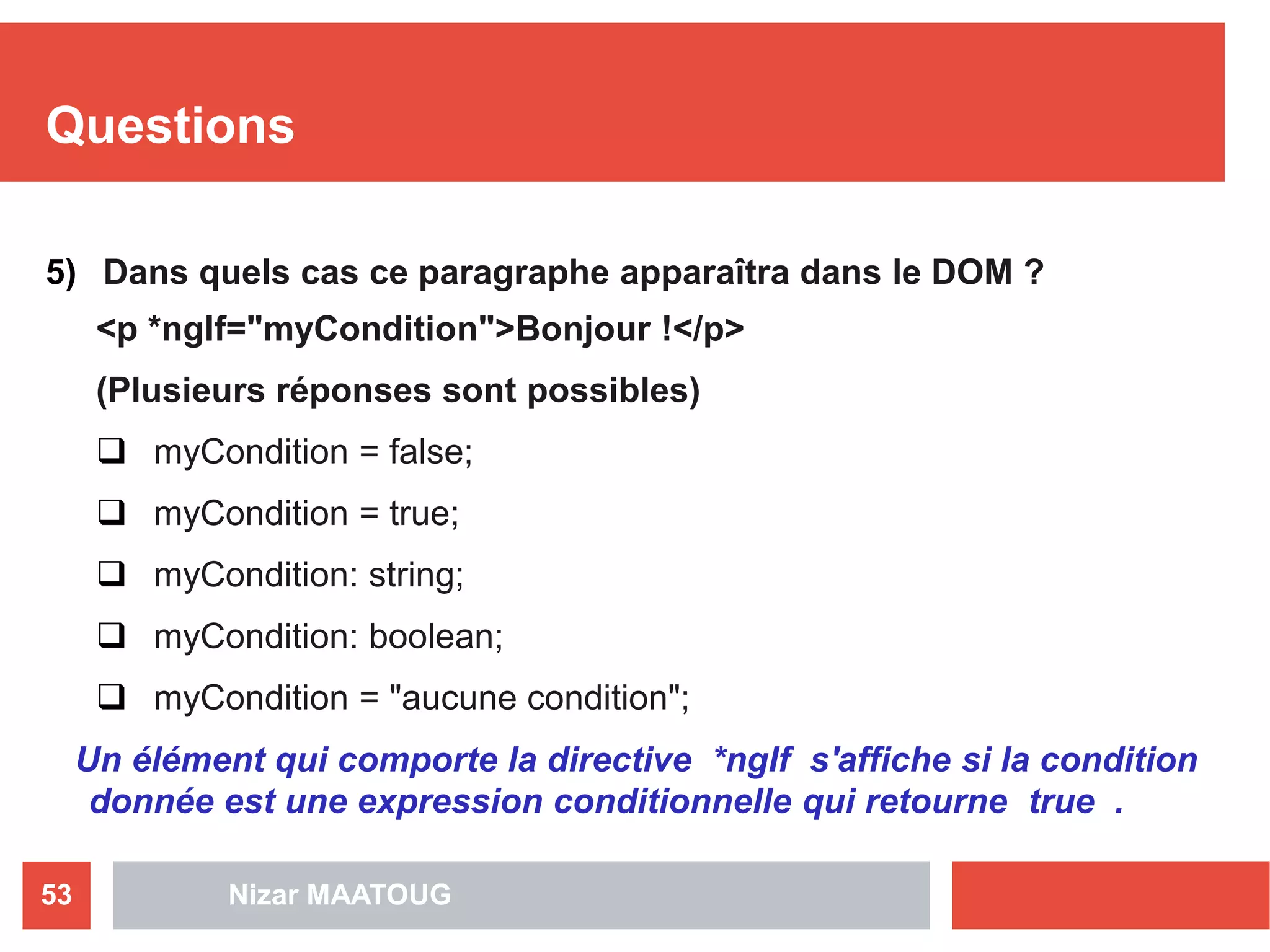 Questions
5) Dans quels cas ce paragraphe apparaîtra dans le DOM ? 
<p *ngIf="myCondition">Bonjour !</p>
(Plusieurs réponses sont possibles)
 myCondition = false;
 myCondition = true;
 myCondition: string;
 myCondition: boolean;
 myCondition = "aucune condition";
Un élément qui comporte la directive *ngIf s'affiche si la condition
donnée est une expression conditionnelle qui retourne true .
Nizar MAATOUG53
 