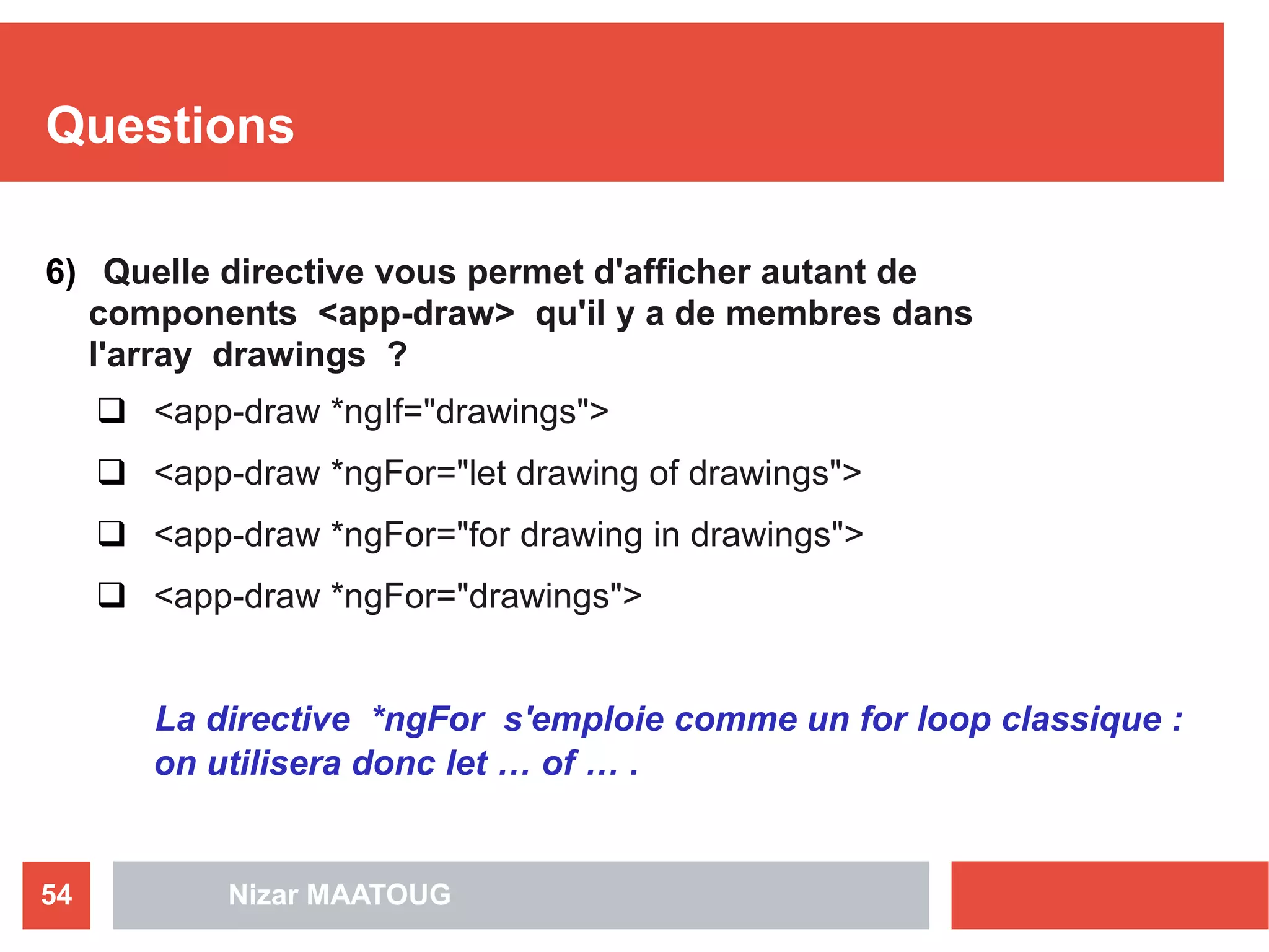 Questions
6) Quelle directive vous permet d'afficher autant de
components <app-draw> qu'il y a de membres dans
l'array drawings ?
 <app-draw *ngIf="drawings">
 <app-draw *ngFor="let drawing of drawings">
 <app-draw *ngFor="for drawing in drawings">
 <app-draw *ngFor="drawings">
La directive *ngFor s'emploie comme un for loop classique :
on utilisera donc let … of … .
Nizar MAATOUG54
 