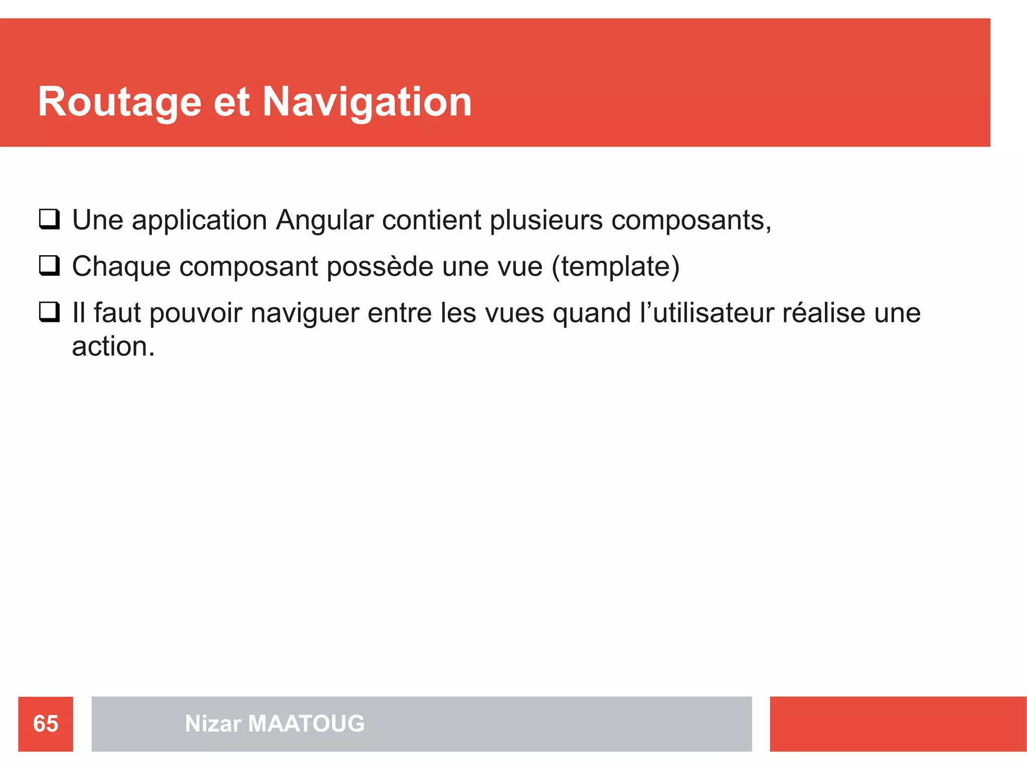 Routage et Navigation
 Une application Angular contient plusieurs composants,
 Chaque composant possède une vue (template)
 Il faut pouvoir naviguer entre les vues quand l’utilisateur réalise une
action.
Nizar MAATOUG65
 