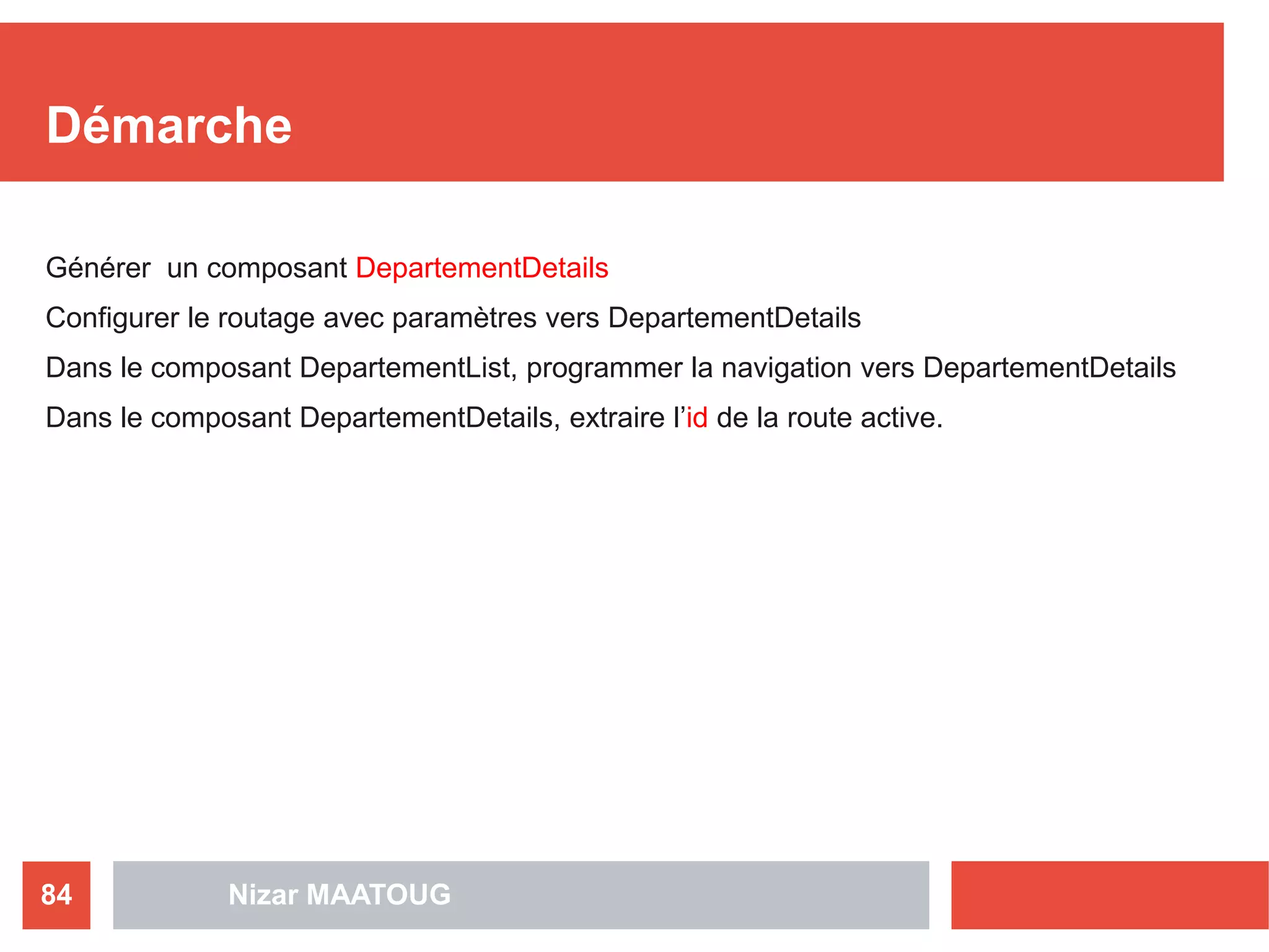 Démarche
Générer un composant DepartementDetails
Configurer le routage avec paramètres vers DepartementDetails
Dans le composant DepartementList, programmer la navigation vers DepartementDetails
Dans le composant DepartementDetails, extraire l’id de la route active.
Nizar MAATOUG84
 